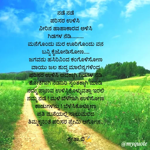 Quote by Shwetha,B - ನಡೆ ನಡೆ
ಪರಿಸರ ಉಳಿಸಿ 
ನೀರಿನ ಹಾಹಾಕಾರವ ಅಳಿಸಿ
ಗಿಡಗಳ ನೆಡಿ.........
ಮನೆಗೊಂದು ಮರ ಊರಿಗೊಂದು ವನ
ಬನ್ನಿ ಕೈಜೋಡಿಸೋಣ....
ಜಗವನು ಹಸಿರಿನಿಂದ ಕಂಗೊಳಿಸೋಣ
ವಾಯು ಜಲ ಶುದ್ಧ ಮಾಲಿನ್ಯಗಳಿಂದ
ಪರಿಸರ ಉಳಿಸಿ ಅದಕ್ಕಾಗಿ ಗಿಡಗಳ ನೆಡಿ
ಶೋಕಿಗಾಗಿ ನೆಡದಿರಿ ಸ್ವಂತಕ್ಕಾಗಿ ಮಾಡಿ
ನಮ್ಮ ಪ್ರಾಣವ ಉಳಿಸಿಕೊಳ್ಳುವತ್ತಾ ಇರಲಿ
ನಮ್ಮ ನಡೆ ! ಮಳೆ ಬೆಳೆಗಾಗಿ ಉಳಿಸೋಣ
ಕಾಡುಗಳನ್ನು ! ಬೆಳೆಸಿಕೊಳ್ಳೋಣ
ಪ್ರತಿ ಮನೆಯಲ್ಲಿ ಸಾಲುಮರದ
ತಿಮ್ಮಕ್ಕನಂತೆ ಪರಿಸರ ಪ್ರೇಮಿ ಆಗೋಣ..

                   -ಶ್ವೇತಾ.ಬಿ✍️ - Made using Quotes Creator App, Post Maker App