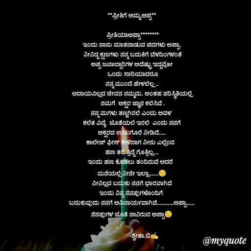 Quote by Shwetha,B - **ಪ್ರೀತಿಗೆ ಅಮ್ಮ.ಅಪ್ಪ**

 ಪ್ರೀತಿಯಾಅಪ್ಪಾ********
ಇಂದು ನಾನು ಮಾತನಾಡುವ ಪದಗಳು ಅಪ್ಪಾ.
 ನೀನಿದ್ದ ಕ್ಷಣಗಳು ನನ್ನ ಬದುಕಿಗೆ ಬೆಳದಿಂಗಳಂತೆ
ಅಪ್ಪ ಜವಾಬ್ದಾರಿಗಳ ಅದೆಷ್ಟು ಇದ್ದವೋ
 ಒಂದು ಸಾರಿಯಾದರೂ
 ನನ್ನ ಮುಂದೆ ಹೇಳಲಿಲ್ಲ .. 
ಆದಾಯವಿಲ್ಲದ ಜೀವನ ನಮ್ಮದು. ಅಂತಹ ಪರಿಸ್ಥಿತಿಯಲ್ಲಿ
 ನಮಗೆ  ಅಕ್ಷರ ಜ್ಞಾನ ಕಲಿಸಿದೆ .
ನನ್ನ ಮಗಳು ತಣ್ಣಗಿರಲಿ ಎಂದು ಅವಳ 
 ಕಲಿತ ವಿದ್ಯೆ  ಜೊತೆಯಲಿ ಇರಲಿ  ಎಂದು ನನಗೆ 
ಅಕ್ಷರದ ಉಡುಗೊರೆ ನೀಡಿದೆ.....
ಕಾಲೇಜ್ ಫೀಸ್ ಕೇಳಿದಾಗ ನೀನು ಎಲ್ಲಿಂದ  
ಹಣ ತರುತ್ತಿದ್ದೆ ಗೊತ್ತಿಲ್ಲ....
ಇಂದು ಹಣ ಕೊಡಲು ತಂದಿರುವೆ ಆದರೆ  
ಮನೆಯಲ್ಲಿ ನೀನೇ ಇಲ್ಲಾ.......😌
ನೀನಿಲ್ಲದ ಬದುಕು ನನಗೆ ಭಾರವಾಗಿದೆ
ಇಂದು ನಿನ್ನ ನೆನಪುಗಳೊಂದಿಗೆ 
ಬದುಕುವುದು ನನಗೆ ಅನಿವಾರ್ಯವಾಗಿದೆ............ಅಪ್ಪಾ......
ನೆನಪುಗಳ ಜೊತೆ ನಾನಿರುವ ಅಪ್ಪಾ😌

               -ಶ್ವೇತಾ.ಬಿ✍️
 - Made using Quotes Creator App, Post Maker App