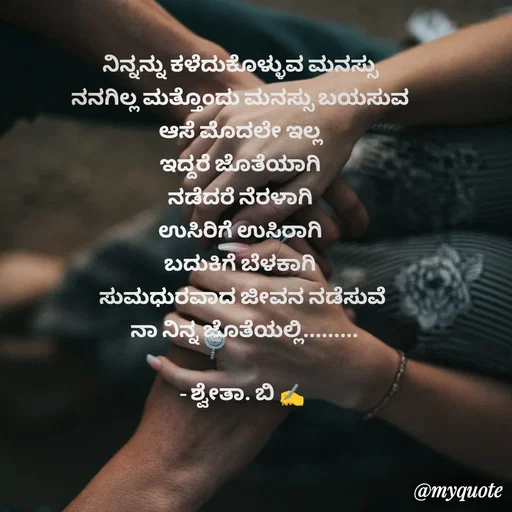Quote by Shwetha,B - ನಿನ್ನನ್ನು ಕಳೆದುಕೊಳ್ಳುವ ಮನಸ್ಸು 
ನನಗಿಲ್ಲ ಮತ್ತೊಂದು ಮನಸ್ಸು ಬಯಸುವ 
ಆಸೆ ಮೊದಲೇ ಇಲ್ಲ 
ಇದ್ದರೆ ಜೊತೆಯಾಗಿ 
ನಡೆದರೆ ನೆರಳಾಗಿ 
ಉಸಿರಿಗೆ ಉಸಿರಾಗಿ 
ಬದುಕಿಗೆ ಬೆಳಕಾಗಿ 
ಸುಮಧುರವಾದ ಜೀವನ ನಡೆಸುವೆ
 ನಾ ನಿನ್ನ ಜೊತೆಯಲ್ಲಿ.........

- ಶ್ವೇತಾ. ಬಿ ✍️ - Made using Quotes Creator App, Post Maker App