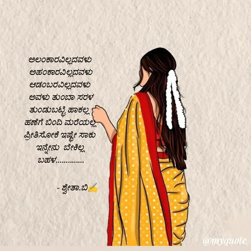 Quote by Shwetha,B - ಅಲಂಕಾರವಿಲ್ಲದವಳು 
ಅಹಂಕಾರವಿಲ್ಲದವಳು
ಆಡಂಬರವಿಲ್ಲದವಳು 
ಅವಳು ತುಂಬಾ ಸರಳ
ತುಂಡುಬಟ್ಟೆ ಹಾಕಲ್ಲ  
ಹಣೆಗೆ ಬಿಂದಿ ಮರೆಯಲ್ಲ 
ಪ್ರೀತಿಸೋಕೆ ಇಷ್ಟೇ ಸಾಕು 
ಇನ್ನೇನು  ಬೇಕಿಲ್ಲ 
ಬಹಳ..............

                - ಶ್ವೇತಾ.ಬಿ✍️

 - Made using Quotes Creator App, Post Maker App