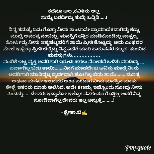 Quote by Shwetha,B - ಕಥೆನೂ ಅಲ್ಲ ,ಕವಿತೆನು ಅಲ್ಲ 
ಸುಮ್ನೆ ಬರರ್ದಿದ್ದು ಸುಮ್ನೆ ಒದ್ದಿಡಿ.....!

ನಿನ್ನ ಸಮಸ್ಯೆ ಏನು ಗೊತ್ತಾ ನೀನು ತುಂಬಾನೇ ಪ್ರಾಮಾಣಿಕವಾಗಿದ್ದು ಕಣ್ಣು ಮುಚ್ಚಿ ಅವರನ್ನ ನಂಬಿದ್ದು , ಮನಸ್ಸಿಗೆ ಹತ್ತಿರ ಮಾಡಿಕೊಂಡಿದ್ದು ವಾತ್ಸಲ್ಯ ತೋರ್ಸಿದ್ದು ನೀನು ಇಷ್ಟಪಟ್ಟವರಿಗೆ ತಾಯಿ ಪ್ರೀತಿ ಕೊಟ್ಟಿದ್ದು .ಅದು ಎಂಥವರ ಮೇಲೆ ಇಷ್ಟೆಲ್ಲಾ ಪ್ರೀತಿ ಚೆಲ್ಲಿದ್ದು ನಿನ್ನ ಎದೆಗೆ ಚೂರಿ ಹಾಕುವವರ ಕಲ್ಮಶ   ತುಂಬಿದ ಮನಸ್ಸುಗಳು,,,,,,,,,,,,,,,,,,
ನಂಬಿಕೆ ಇಟ್ಟ ವ್ಯಕ್ತಿ ಅವರಿಗಾಗಿ ಇರುಳು ಹಗಲು ನೋಡದೆ ಒಳಿತು ಮಾಡಿದ್ದು ..... 
ಪರ್ವಾಗಿಲ್ಲ ಬಿಡು ತಾಯಿ...... ನಿನಗೆ ಮಾಡಬೇಕು ಅನಿಸ್ತು ಮಾಡ್ದೆ ನೀನು ಅವರಿಗಾಗಿ ಮಾಡಿದ್ದಲ್ಲ ವ್ಯರ್ಥವಾಗಿ ಹೋಗಿಲ್ಲ ಬಿಡು ತಾಯಿ....... ಮನಸ್ಸ ಅಥವಾ ಮನಸೇ ಇಲ್ಲದವರ ಅಂತ ಬಂದಾಗ ನೀನು ಮನಸ್ಸಿನ ಮಾತು ಕೇಳ್ದೆ  ಇತರರು ಮಾತು ಆಲಿಸಿದೆ. ಅದೇ ಕಣಮ್ಮ ಇಷ್ಟೊಂದು ನೋವು ನೀನು ತಿಂದಿದ್ದು..... ದೇವರು ಇದ್ದಾನೋ ಇಲ್ವೋ ನನಗಂತೂ ಗೊತ್ತಿಲ್ಲ ಆದರೆ ನಿನ್ನ ನೋಡಿದಾಗೆಲ್ಲ ದೇವರು ಇಲ್ಲ ಅನ್ಸುತ್ತೆ.........!
 
- ಶ್ವೇತಾ.ಬಿ✍️ - Made using Quotes Creator App, Post Maker App