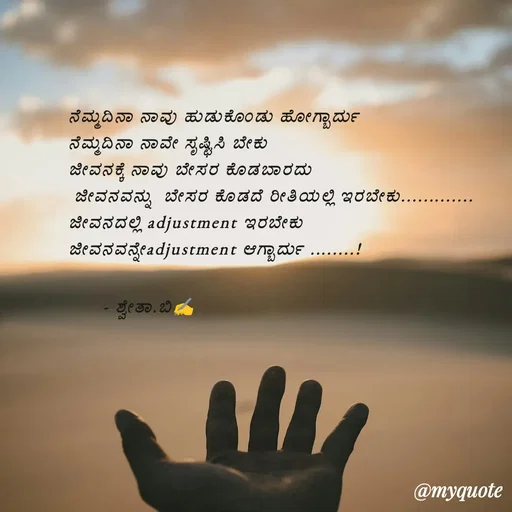 Quote by Shwetha,B - ನೆಮ್ಮದಿನಾ ನಾವು ಹುಡುಕೊಂಡು ಹೋಗ್ಬಾರ್ದು 
ನೆಮ್ಮದಿನಾ ನಾವೇ ಸೃಷ್ಟಿಸಿ ಬೇಕು 
ಜೀವನಕ್ಕೆ ನಾವು ಬೇಸರ ಕೊಡಬಾರದು
 ಜೀವನವನ್ನು  ಬೇಸರ ಕೊಡದೆ ರೀತಿಯಲ್ಲಿ ಇರಬೇಕು.............
ಜೀವನದಲ್ಲಿ adjustment ಇರಬೇಕು
ಜೀವನವನ್ನೇadjustment ಆಗ್ಬಾರ್ದು ........!

      - ಶ್ವೇತಾ.ಬಿ✍️
 - Made using Quotes Creator App, Post Maker App