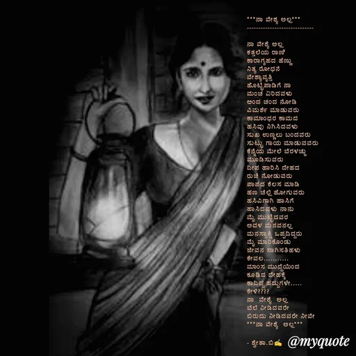 Quote by Shwetha,B - ***ನಾ ವೇಶ್ಯ ಅಲ್ಲ***
-----------------------------

ನಾ ವೇಶ್ಯೆ ಅಲ್ಲ
ಕತ್ತಲೆಯ ರಾಣಿ 
ಕಾರಾಗೃಹದ ಹೆಣ್ಣು 
ನಿತ್ಯ ರೋಧನೆ
ವೇಶ್ಯಾವೃತ್ತಿ 
ಹೊಟ್ಟೆಪಾಡಿಗೆ ನಾ
ಮಂಚ ಏರಿದವಳು
ಅಂದ ಚಂದ ನೋಡಿ 
ವಿಮರ್ಶೆ ಮಾಡುವರು 
ಕಾಮಾಂಧರ ಕಾಮದ 
ಹಸಿವು ನಿಗಿಸಿದವಳು
ಸುಖ ಉಣ್ಣಲು ಬಂದವರು 
ಸುಟ್ಟು ಗಾಯ ಮಾಡುವವರು 
ಕೆನ್ನೆಯ ಮೇಲೆ ಬೆರಳಚ್ಚು 
ಮೂಡಿಸುವರು 
ದೀಪ ಹಾರಿಸಿ ದೇಹದ 
ರುಚಿ ನೋಡುವರು 
ಪಾಪದ ಕೆಲಸ ಮಾಡಿ 
ಹಣ ಚೆಲ್ಲಿ ಹೋಗುವರು 
ಹಸಿವಿಗಾಗಿ ಹಾಸಿಗೆ 
ಹಾಸಿದವಳು ನಾನು 
ಮೈ ಮುಟ್ಟಿದವರ
ಅವಳ ಮನವನಲ್ಲ 
ಮನಸ್ಸಾಕ್ಷಿ‌ ಒಪ್ಪದಿದ್ದರು
ಮೈ ಮಾರಿಕೊಂಡು 
ಜೀವನ ಸಾಗಿಸತಿಹಳು 
ಕೇವಲ...........
ಮಾಂಸ ಮುದ್ದೆಯಿಂದ 
ಕೂಡಿದ ದೇಹಕ್ಕೆ 
ಕಾದಿದ್ದ ಹದ್ದುಗಳೇ.....
ಕೇಳಿ????
ನಾ  ವೇಶ್ಯೆ  ಅಲ್ಲ 
ಬೆಲೆ ನೀಡಿದವರೇ 
ಬಿರುದು ನೀಡಿದವರೇ ನೀವೇ 
***ನಾ ವೇಶ್ಯೆ  ಅಲ್ಲ***

- ಶ್ವೇತಾ.ಬಿ✍️
 
 - Made using Quotes Creator App, Post Maker App