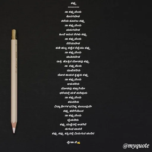 Quote by Shwetha,B -   ಕಪ್ಪು 
***********
ನಾ ಕಪ್ಪುವೆಂದು 
ಕೊರಗಬೇಡ 
ತಲೆಯ ಕೂದಲು ಕಪ್ಪು 
ನಾ ಕಪ್ಪುವೆಂದು 
ಮರುಗಬೇಡ 
ಹಿಂದೆ ಇರುವ ನೆರಳು ಕಪ್ಪು 
ನಾ ಕಪ್ಪುವೆಂದು 
ನೆನೆಯಬೇಡ 
ಕುಡಿ ಹುಬ್ಬ ಕಣ್ಣಿನ ರೆಪ್ಪೆಯು ಕಪ್ಪು 
ನಾ ಕಪ್ಪುವೆಂದು 
ಚಿಂತಿಸಬೇಡ 
ರಾತ್ರಿ  ಹೊತ್ತಿನ ಮೋಡವು ಕಪ್ಪು 
ನಾ  ಕಪ್ಪುವೆಂದು 
 ದುಃಖಿಸದಿರು
ಲೋಕ ಕಾಯಕ ಕೃಷ್ಣನು ಕಪ್ಪು 
ನಾ ಕಪ್ಪುವೆಂದು 
 ಅಳುಕದಿರು 
ಮೋಡವು ಕಪ್ಪಾಗಿಯೇ 
ಧರೆಯಲ್ಲಿ ಮಳೆ ಸುರಿವುದು
ನಾ ಕಪ್ಪುವೆಂದು 
ಶಪಿಸದಿರು
ವಿದ್ಯಾರ್ಥಿಗಳ ಭವಿಷ್ಯ ತುಂಬುವುದೇ 
ಕಪ್ಪು ಹಲಿಗೆಯಿಂದ
ನಾ ಕಪ್ಪುವೆಂದು 
ಬೈಯದಿರು 
ಕಪ್ಪು ಮಣ್ಣಿನಲ್ಲಿ ಅಡಗಿದೆ 
ಸುಗಂಧ ವಾಸನೆ
ಕಪ್ಪು ಕಪ್ಪು ಕಪ್ಪಿನಲ್ಲಿ ಮಿನುಗುವ ಚಂದಿರ 
  
-ಶ್ವೇತಾ.ಬಿ✍️
 - Made using Quotes Creator App, Post Maker App