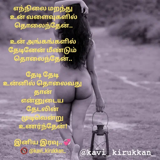 Quote by kavindinesh - எந்நிலை மறந்து
 உன் வளைவுகளில்
 தொலைந்தேன்..

உன் அங்கங்களில்
தேடினேன் மீண்டும் 
தொலைந்தேன்..

தேடி தேடி 
உன்னில் தொலைவது 
தான்
என்னுடைய 
தேடலின் 
முடிவென்று 
உணர்ந்தேன்!

இனிய இரவு.. 💞 
🔞 @kavi_kirukkan_ - Made using Quotes Creator App, Post Maker App