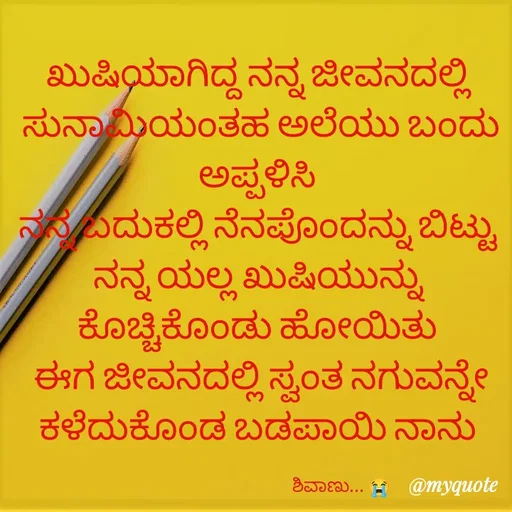Quote by Vani Chabbi - ಖುಷಿಯಾಗಿದ್ದ ನನ್ನ ಜೀವನದಲ್ಲಿ 
ಸುನಾಮಿಯಂತಹ ಅಲೆಯು ಬಂದು ಅಪ್ಪಳಿಸಿ 
ನನ್ನ ಬದುಕಲ್ಲಿ ನೆನಪೊಂದನ್ನು ಬಿಟ್ಟು 
ನನ್ನ ಯಲ್ಲ ಖುಷಿಯುನ್ನು 
ಕೊಚ್ಚಿಕೊಂಡು ಹೋಯಿತು 
ಈಗ ಜೀವನದಲ್ಲಿ ಸ್ವಂತ ನಗುವನ್ನೇ ಕಳೆದುಕೊಂಡ ಬಡಪಾಯಿ ನಾನು 

                                              ಶಿವಾಣು... 😭  - Made using Quotes Creator App, Post Maker App