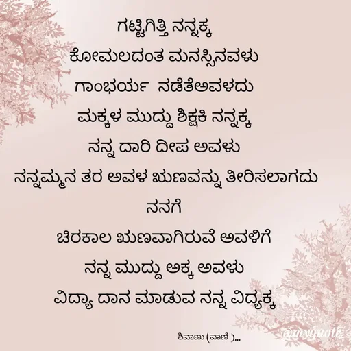 Quote by Vani Chabbi - ಗಟ್ಟಿಗಿತ್ತಿ ನನ್ನಕ್ಕ 
ಕೋಮಲದಂತ ಮನಸ್ಸಿನವಳು 
ಗಾಂಭರ್ಯ  ನಡೆತೆಅವಳದು 
ಮಕ್ಕಳ ಮುದ್ದು ಶಿಕ್ಷಕಿ ನನ್ನಕ್ಕ 
ನನ್ನ ದಾರಿ ದೀಪ ಅವಳು 
ನನ್ನಮ್ಮನ ತರ ಅವಳ ಋಣವನ್ನು ತೀರಿಸಲಾಗದು ನನಗೆ 
ಚಿರಕಾಲ ಋಣವಾಗಿರುವೆ ಅವಳಿಗೆ 
ನನ್ನ ಮುದ್ದು ಅಕ್ಕ ಅವಳು 
ವಿದ್ಯಾ ದಾನ ಮಾಡುವ ನನ್ನ ವಿದ್ಯಕ್ಕ 

                                   ಶಿವಾಣು (ವಾಣಿ )... - Made using Quotes Creator App, Post Maker App