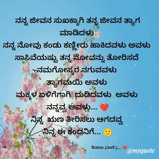 Quote by Vani Chabbi - ನನ್ನ ಜೀವನ ಸುಖಕ್ಕಾಗಿ ತನ್ನ ಜೀವನ ತ್ಯಾಗ ಮಾಡಿದಳು 
ನನ್ನ ನೋವು ಕಂಡು ಕಣ್ಣೀರು ಹಾಕಿದವಳು ಅವಳು 
ಸಾಸಿವೆಯಷ್ಟು ತನ್ನ ನೋವನ್ನು ತೋರಿಸದೆ 
ನಮಗೋಸ್ಕರ ನಗುವವಳು 
ತ್ಯಾಗಮಯಿ ಅವಳು 
ಮಕ್ಕಳ ಏಳಿಗೆಗಾಗಿ  ದುಡಿದವಳು  ಅವಳು 
ನನ್ನವ್ವ ಅವಳು... ❤️
ನಿನ್ನ  ಋಣ ತೀರಿಸಲು ಆಗದವ್ವ 
ನಿನ್ನ ಈ ಕಂದನಿಗೆ... 🙂

                                                         ಶಿವಾಣು (ವಾಣಿ ).... ❤️ - Made using Quotes Creator App, Post Maker App