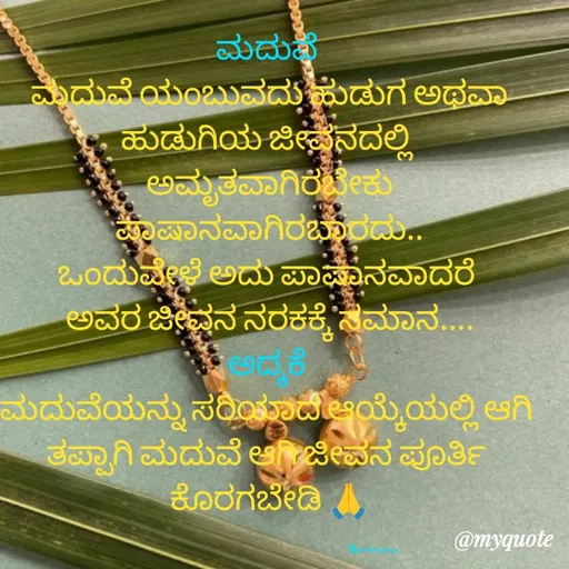 Quote by ನೊಂದ ಮನಸು... 🙂 - ಮದುವೆ 
ಮದುವೆ ಯಂಬುವದು ಹುಡುಗ ಅಥವಾ ಹುಡುಗಿಯ ಜೀವನದಲ್ಲಿ 
ಅಮೃತವಾಗಿರಬೇಕು ಪಾಷಾನವಾಗಿರಬಾರದು..
ಒಂದುವೇಳೆ ಅದು ಪಾಷಾನವಾದರೆ 
ಅವರ ಜೀವನ ನರಕಕ್ಕೆ ಸಮಾನ....
ಅದ್ಕಕೆ 
ಮದುವೆಯನ್ನು ಸರಿಯಾದ ಆಯ್ಕೆಯಲ್ಲಿ ಆಗಿ 
ತಪ್ಪಾಗಿ ಮದುವೆ ಆಗಿ ಜೀವನ ಪೂರ್ತಿ 
ಕೊರಗಬೇಡಿ 🙏

                                                                   ಶಿವಾಣು  - Made using Quotes Creator App, Post Maker App