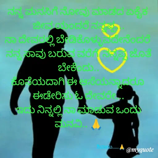 Quote by ನೊಂದ ಮನಸು... 🙂 - ನನ್ನ ಮನಸಿಗೆ ನೋವು ಮಾಡದ ಏಕೈಕ 
ಜೀವ ಯಂದರೆ ನನ್ನಪ್ಪ...
ನಾ ದೇವರಲ್ಲಿ ಬೇಡಿಕೊಳ್ಳುವದೇನೆಂದರೆ 
ನನ್ನ ಸಾವು ಬರುವ ವರೆಗೆ  ನನ್ನಪ್ಪ ಜೊತೆ ಬೇಕೆಂದು..
ಕೊನೆಯದಾಗಿ ಈ ಆಸೆಯನ್ನಾದರೂ 
ಈಡೇರಿಸು ಓ ದೇವರೇ...
ಇದು ನಿನ್ನಲ್ಲಿ ನಾ ಮಾಡುವ ಒಂದು ಮನವಿ.. 🙏


                                                           ಶಿವಾಣು.....🙏 - Made using Quotes Creator App, Post Maker App