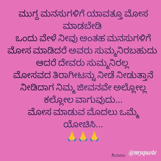 Quote by ನೊಂದ ಮನಸು... 🙂 - ಮುಗ್ದ ಮನಸುಗಳಿಗೆ ಯಾವತ್ತೂ ಮೋಸ ಮಾಡಬೇಡಿ 
ಒಂದು ವೇಳೆ ನೀವು ಅಂತಹ ಮನಸುಗಳಿಗೆ ಮೋಸ ಮಾಡಿದರೆ ಅವರು ಸುಮ್ಮನಿರಬಹುದು 
ಆದರೆ ದೇವರು ಸುಮ್ಮನಿರಲ್ಲ 
 ಮೋಸವದ ತಿರಾಗೀಟನ್ನು ನೀಡೆ ನೀಡುತ್ತಾನೆ 
ನೀಡಿದಾಗ ನಿಮ್ಮ ಜೀವನವೇ ಅಲ್ಲೋಲ್ಲ ಕಲ್ಲೋಲ ವಾಗುವುದು...
ಮೋಸ ಮಾಡುವ ಮೊದಲು ಒಮ್ಮೆ ಯೋಚಿಸಿ...
🙏🙏🙏


                                                                                ಶಿವಾಣು  - Made using Quotes Creator App, Post Maker App