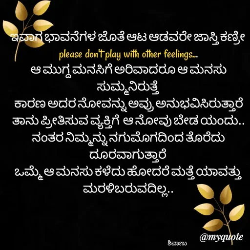 Quote by ನೊಂದ ಮನಸು... 🙂 - ಇವಾಗ ಭಾವನೆಗಳ ಜೊತೆ ಆಟ ಆಡವರೇ ಜಾಸ್ತಿ ಕಣ್ರೀ 
please don't play with other feelings...
ಆ ಮುಗ್ದ ಮನಸಿಗೆ ಅರಿವಾದರೂ ಆ ಮನಸು ಸುಮ್ಮನಿರುತ್ತೆ 
ಕಾರಣ ಅದರ ನೋವನ್ನು ಅವ್ರು ಅನುಭವಿಸಿರುತ್ತಾರೆ
ತಾನು ಪ್ರೀತಿಸುವ ವ್ಯಕ್ತಿಗೆ  ಆ ನೋವು ಬೇಡ ಯಂದು..
ನಂತರ ನಿಮ್ಮನ್ನು ನಗುಮೊಗದಿಂದ ತೊರೆದು ದೂರವಾಗುತ್ತಾರೆ 
ಒಮ್ಮೆ ಆ ಮನಸು ಕಳೆದು ಹೋದರೆ ಮತ್ತೆ ಯಾವತ್ತು 
ಮರಳಿಬರುವದಿಲ್ಲ..




                                                                                               ಶಿವಾಣು  - Made using Quotes Creator App, Post Maker App