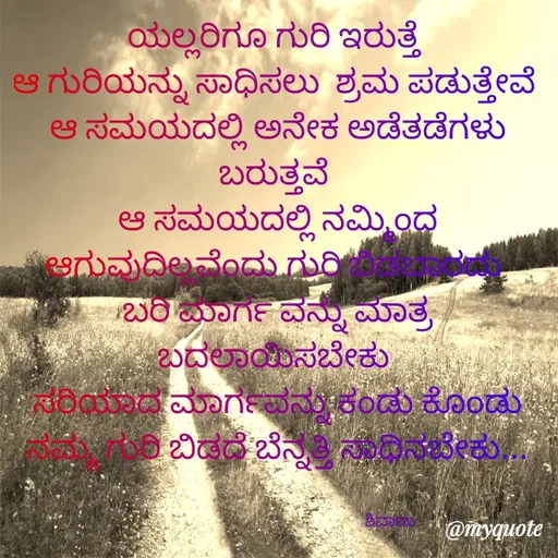Quote by ನೊಂದ ಮನಸು... 🙂 - ಯಲ್ಲರಿಗೂ ಗುರಿ ಇರುತ್ತೆ 
ಆ ಗುರಿಯನ್ನು ಸಾಧಿಸಲು  ಶ್ರಮ ಪಡುತ್ತೇವೆ 
ಆ ಸಮಯದಲ್ಲಿ ಅನೇಕ ಅಡೆತಡೆಗಳು ಬರುತ್ತವೆ 
ಆ ಸಮಯದಲ್ಲಿ ನಮ್ಮಿಂದ ಆಗುವುದಿಲ್ಲವೆಂದು ಗುರಿ ಬಿಡಬಾರದು 
ಬರಿ ಮಾರ್ಗ ವನ್ನು ಮಾತ್ರ ಬದಲಾಯಿಸಬೇಕು 
ಸರಿಯಾದ ಮಾರ್ಗವನ್ನು ಕಂಡು ಕೊಂಡು ನಮ್ಮ ಗುರಿ ಬಿಡದೆ ಬೆನ್ನತ್ತಿ ಸಾಧಿನಬೇಕು...


                                                           ಶಿವಾಣು  - Made using Quotes Creator App, Post Maker App