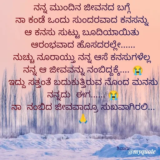 Quote by ನೊಂದ ಮನಸು... 🙂 - ನನ್ನ ಮುಂದಿನ ಜೀವನದ ಬಗ್ಗೆ 
ನಾ ಕಂಡೆ ಒಂದು ಸುಂದರವಾದ ಕನಸನ್ನು 
ಆ ಕನಸು ಸುಟ್ಟು ಬೂದಿಯಾಯಿತು 
ಆರಂಭವಾದ ಹೊಸದರಲ್ಲೇ......
ನುಚ್ಚು ನೂರಾಯ್ತು ನನ್ನ ಆಸೆ ಕನಸುಗಳೆಲ್ಲ 
ನನ್ನ ಆ ಜೀವವನ್ನು ನಂಬಿದ್ದಕ್ಕೆ.... 😭
ಇದ್ದು ಸತ್ತಂತೆ ಬದುಕುತ್ತಿರುವ ನೊಂದ ಮನಸು ನನ್ನದು  ಈಗ...... 😭
ನಾ  ನಂಬಿದ ಜೀವವಾದ್ರೂ ಸುಖವಾಗಿರಲಿ... 🙏



                                                                 ಶಿವಾಣು....  - Made using Quotes Creator App, Post Maker App