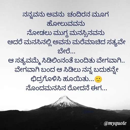Quote by ನೊಂದ ಮನಸು... 🙂 - ನನ್ನವನು ಅವನು  ಚಂದಿರನ ಮೂಗ 
ಹೋಲುವವನು 
ನೋಡಲು ಮುಗ್ದ ಮನಸ್ಸಿನವನು 
ಆದರೆ ಮನಸಿನಲ್ಲಿ ಅವನು ಮರೆಮಾಚಿದ ಸತ್ಯವೇ ಬೇರೆ...
ಆ ಸತ್ಯವಮ್ಮೆ ಸಿಡಿಲಿಂನಂತೆ ಬಂದಿತು ವೇಗವಾಗಿ..
ವೇಗವಾಗಿ ಬಂದ ಆ ಸಿಡಿಲು ನನ್ನ ಬದುಕನ್ನೇ ಛಿದ್ರಗೊಳಿಸಿ ಹೂಯಿತು...🙂
ನೊಂದಮನಸಿನ ರೋದನೆ ಈಗ...



                                                             ಶಿವಾಣು  - Made using Quotes Creator App, Post Maker App