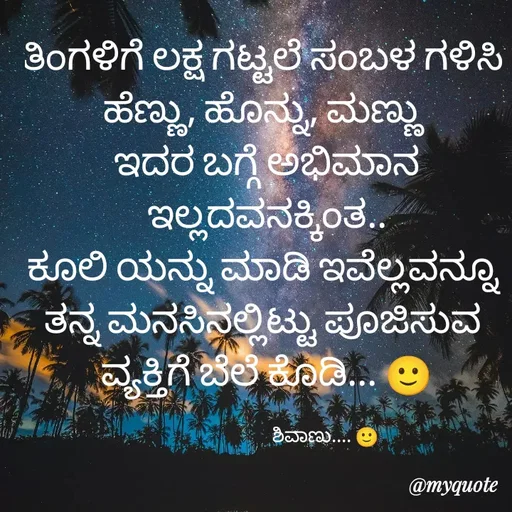 Quote by ನೊಂದ ಮನಸು... 🙂 - ತಿಂಗಳಿಗೆ ಲಕ್ಷ ಗಟ್ಟಲೆ ಸಂಬಳ ಗಳಿಸಿ 
ಹೆಣ್ಣು, ಹೊನ್ನು, ಮಣ್ಣು 
ಇದರ ಬಗ್ಗೆ ಅಭಿಮಾನ ಇಲ್ಲದವನಕ್ಕಿಂತ..
ಕೂಲಿ ಯನ್ನು ಮಾಡಿ ಇವೆಲ್ಲವನ್ನೂ 
ತನ್ನ ಮನಸಿನಲ್ಲಿಟ್ಟು ಪೂಜಿಸುವ 
ವ್ಯಕ್ತಿಗೆ ಬೆಲೆ ಕೊಡಿ... 🙂

                                 ಶಿವಾಣು.... 🙂 - Made using Quotes Creator App, Post Maker App