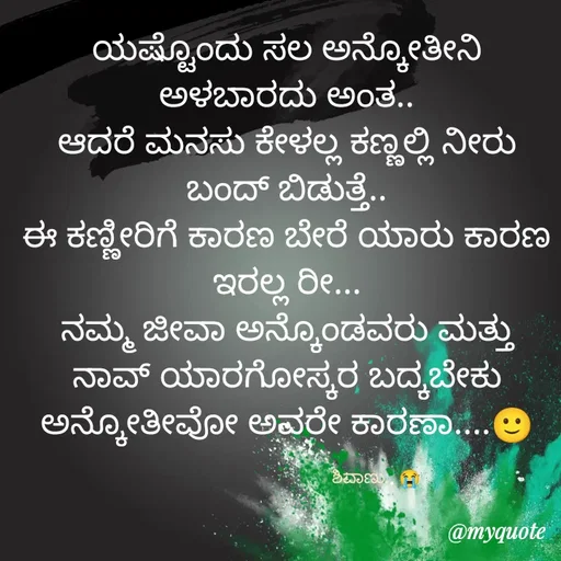 Quote by ನೊಂದ ಮನಸು... 🙂 - ಯಷ್ಟೊಂದು ಸಲ ಅನ್ಕೋತೀನಿ ಅಳಬಾರದು ಅಂತ..
ಆದರೆ ಮನಸು ಕೇಳಲ್ಲ ಕಣ್ಣಲ್ಲಿ ನೀರು ಬಂದ್ ಬಿಡುತ್ತೆ..
ಈ ಕಣ್ಣೀರಿಗೆ ಕಾರಣ ಬೇರೆ ಯಾರು ಕಾರಣ ಇರಲ್ಲ ರೀ...
ನಮ್ಮ ಜೀವಾ ಅನ್ಕೊಂಡವರು ಮತ್ತು ನಾವ್ ಯಾರಗೋಸ್ಕರ ಬದ್ಕಬೇಕು ಅನ್ಕೋತೀವೋ ಅವರೇ ಕಾರಣಾ....🙂

                                      ಶಿವಾಣು.. 😭 - Made using Quotes Creator App, Post Maker App