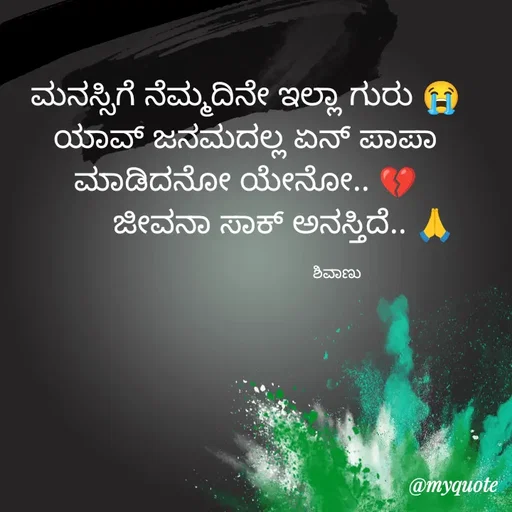 Quote by ನೊಂದ ಮನಸು... 🙂 - ಮನಸ್ಸಿಗೆ ನೆಮ್ಮದಿನೇ ಇಲ್ಲಾ ಗುರು 😭
ಯಾವ್ ಜನಮದಲ್ಲ ಏನ್ ಪಾಪಾ ಮಾಡಿದನೋ ಯೇನೋ.. 💔
         ಜೀವನಾ ಸಾಕ್ ಅನಸ್ತಿದೆ.. 🙏

                                            ಶಿವಾಣು  - Made using Quotes Creator App, Post Maker App
