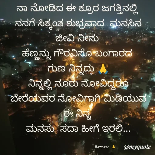 Quote by ನೊಂದ ಮನಸು... 🙂 - ನಾ ನೋಡಿದ ಈ ಕ್ರೂರ ಜಗತ್ತಿನಲ್ಲಿ 
ನನಗೆ ಸಿಕ್ಕಂತ ಶುಭ್ರವಾದ  ಮನಸಿನ ಜೀವಿ ನೀನು 
ಹೆಣ್ಣನ್ನು ಗೌರವಿಸೊ ಬಂಗಾರದ 
ಗುಣ ನಿನ್ನದು 🙏
ನಿನ್ನಲ್ಲಿ ನೂರು ನೋವಿದ್ದರೂ ಬೇರೆಯವರ ನೋವಿಗಾಗಿ ಮಿಡಿಯುವ  ಈ ನಿನ್ನ 
ಮನಸು  ಸದಾ ಹೀಗೆ ಇರಲಿ...

                                          ಶಿವಾಣು 🙏 - Made using Quotes Creator App, Post Maker App
