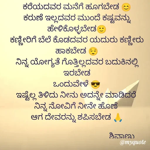Quote by ನೊಂದ ಮನಸು... 🙂 - ಕರೆಯದವರ ಮನೆಗೆ ಹೂಗಬೇಡ 😊
ಕರುಣೆ ಇಲ್ಲದವರ ಮುಂದೆ ಕಷ್ಟವನ್ನು ಹೇಳಿಕೊಳ್ಳಬೇಡ🙂
ಕಣ್ಣೀರಿಗೆ ಬೆಲೆ ಕೊಡದವರ ಯದುರು ಕಣ್ಣೀರು ಹಾಕಬೇಡ 😌
ನಿನ್ನ ಯೋಗ್ಯತೆ ಗೊತ್ತಿಲ್ಲದವರ ಬದುಕಿನಲ್ಲಿ ಇರಬೇಡ
ಒಂದುವೇಳೆ 😎
ಇಷ್ಟೆಲ್ಲ ತಿಳಿದು ನೀನು ಅದನ್ನೇ ಮಾಡಿದರೆ 
ನಿನ್ನ ನೋವಿಗೆ ನೀನೇ ಹೊಣೆ 
ಆಗ ದೇವರನ್ನು ಶಪಿಸಬೇಡ 🙏

                                                 ಶಿವಾಣು  - Made using Quotes Creator App, Post Maker App