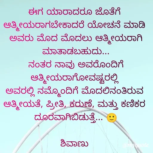 Quote by ನೊಂದ ಮನಸು... 🙂 - ಈಗ ಯಾರಾದರೂ ಜೊತೆಗೆ 
ಆತ್ಮೀಯರಾಗಬೇಕಾದರೆ ಯೋಚನೆ ಮಾಡಿ 
ಅವರು ಮೊದ ಮೊದಲು ಆತ್ಮೀಯರಾಗಿ ಮಾತಾಡಬಹುದು...
ನಂತರ ನಾವು ಅವರೊಂದಿಗೆ ಆತ್ಮೀಯರಾಗೋವಷ್ಟರಲ್ಲಿ 
ಅವರಲ್ಲಿ ನಮ್ಮೊಂದಿಗೆ ಮೊದಲಿನಂತಿರುವ 
ಆತ್ಮೀಯತೆ, ಪ್ರೀತಿ, ಕರುಣೆ, ಮತ್ತು ಕಣಿಕರ 
ದೂರವಾಗಿಬಿಡುತ್ತೆ... 🙂
                                        ಶಿವಾಣು  - Made using Quotes Creator App, Post Maker App