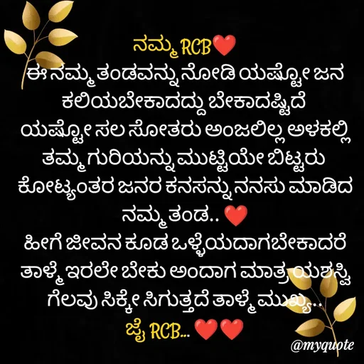 Quote by ನೊಂದ ಮನಸು... 🙂 - ನಮ್ಮ RCB❤️
ಈ ನಮ್ಮ ತಂಡವನ್ನು ನೋಡಿ ಯಷ್ಟೋ ಜನ ಕಲಿಯಬೇಕಾದದ್ದು ಬೇಕಾದಷ್ಟಿದೆ 
ಯಷ್ಟೋ ಸಲ ಸೋತರು ಅಂಜಲಿಲ್ಲ ಅಳಕಲ್ಲಿ ತಮ್ಮ ಗುರಿಯನ್ನು ಮುಟ್ಟಿಯೇ ಬಿಟ್ಟರು 
ಕೋಟ್ಯಂತರ ಜನರ ಕನಸನ್ನು ನನಸು ಮಾಡಿದ ನಮ್ಮ ತಂಡ.. ❤️
ಹೀಗೆ ಜೀವನ ಕೂಡ ಒಳ್ಳೆಯದಾಗಬೇಕಾದರೆ ತಾಳ್ಮೆ ಇರಲೇ ಬೇಕು ಅಂದಾಗ ಮಾತ್ರ ಯಶಸ್ವಿ ಗೆಲವು ಸಿಕ್ಕೇ ಸಿಗುತ್ತದೆ ತಾಳ್ಮೆ ಮುಖ್ಯ..
ಜೈ RCB... ❤️❤️ - Made using Quotes Creator App, Post Maker App