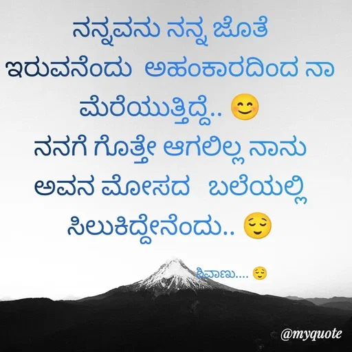 Quote by ನೊಂದ ಮನಸು... 🙂 - ನನ್ನವನು ನನ್ನ ಜೊತೆ ಇರುವನೆಂದು  ಅಹಂಕಾರದಿಂದ ನಾ ಮೆರೆಯುತ್ತಿದ್ದೆ.. 😊
ನನಗೆ ಗೊತ್ತೇ ಆಗಲಿಲ್ಲ ನಾನು ಅವನ ಮೋಸದ   ಬಲೆಯಲ್ಲಿ ಸಿಲುಕಿದ್ದೇನೆಂದು.. 😌

                                           ಶಿವಾಣು.... 😌  - Made using Quotes Creator App, Post Maker App