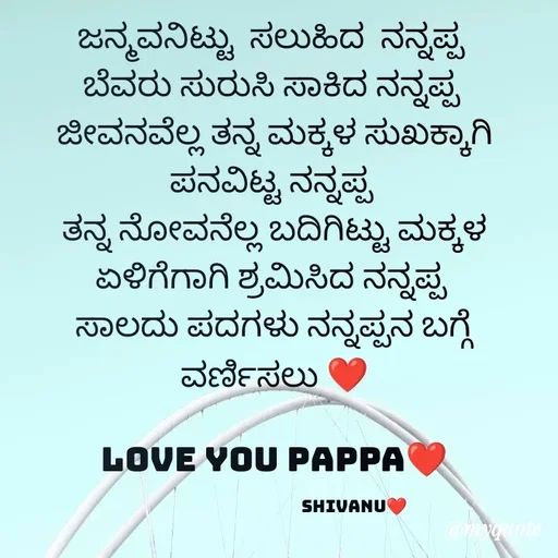 Quote by ನೊಂದ ಮನಸು... 🙂 - ಜನ್ಮವನಿಟ್ಟು  ಸಲುಹಿದ  ನನ್ನಪ್ಪ 
ಬೆವರು ಸುರುಸಿ ಸಾಕಿದ ನನ್ನಪ್ಪ 
ಜೀವನವೆಲ್ಲ ತನ್ನ ಮಕ್ಕಳ ಸುಖಕ್ಕಾಗಿ ಪನವಿಟ್ಟ ನನ್ನಪ್ಪ 
ತನ್ನ ನೋವನೆಲ್ಲ ಬದಿಗಿಟ್ಟು ಮಕ್ಕಳ ಏಳಿಗೆಗಾಗಿ ಶ್ರಮಿಸಿದ ನನ್ನಪ್ಪ 
ಸಾಲದು ಪದಗಳು ನನ್ನಪ್ಪನ ಬಗ್ಗೆ ವರ್ಣಿಸಲು ❤️

Love you pappa❤️

                                         shivanu❤️ - Made using Quotes Creator App, Post Maker App