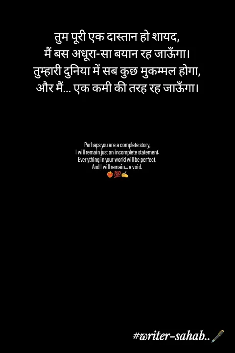 Quote by Writer0034 - तुम पूरी एक दास्तान हो शायद,
मैं बस अधूरा-सा बयान रह जाऊँगा।
तुम्हारी दुनिया में सब कुछ मुकम्मल होगा,
और मैं… एक कमी की तरह रह जाऊँगा।




Perhaps you are a complete story,
I will remain just an incomplete statement.
Everything in your world will be perfect,
And I will remain... a void.
❤️‍🔥💯✍️ - Made using Quotes Creator App, Post Maker App