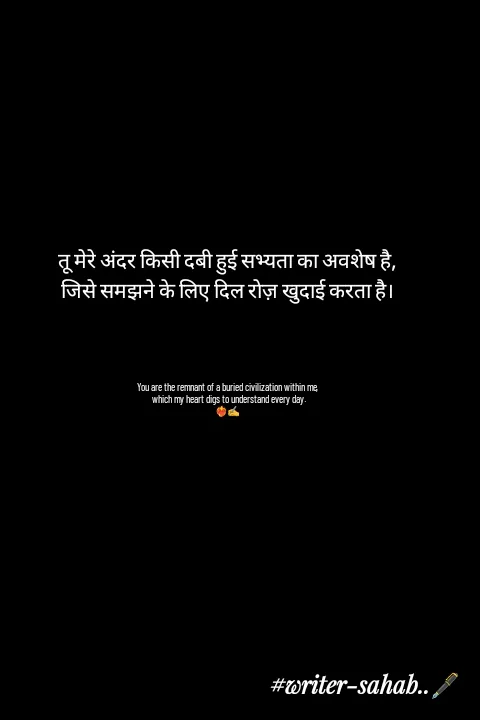 Quote by Writer0034 - तू मेरे अंदर किसी दबी हुई सभ्यता का अवशेष है,
जिसे समझने के लिए दिल रोज़ खुदाई करता है।




You are the remnant of a buried civilization within me,
 which my heart digs to understand every day.
❤️‍🔥✍️ - Made using Quotes Creator App, Post Maker App