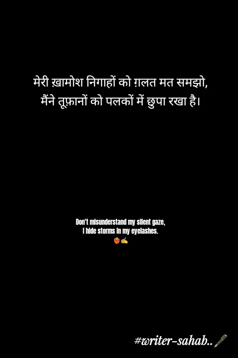 Quote by Writer0034 - मेरी ख़ामोश निगाहों को ग़लत मत समझो,
मैंने तूफ़ानों को पलकों में छुपा रखा है।







Don't misunderstand my silent gaze,
I hide storms in my eyelashes.
❤️‍🔥✍️ - Made using Quotes Creator App, Post Maker App