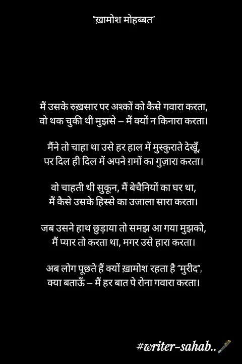 Quote by Writer0034 - “ख़ामोश मोहब्बत”






मैं उसके रुख़सार पर अश्कों को कैसे गवारा करता,
वो थक चुकी थी मुझसे — मैं क्यों न किनारा करता।

मैंने तो चाहा था उसे हर हाल में मुस्कुराते देखूँ,
पर दिल ही दिल में अपने ग़मों का गुज़ारा करता।

वो चाहती थी सुकून, मैं बेचैनियों का घर था,
मैं कैसे उसके हिस्से का उजाला सारा करता।

जब उसने हाथ छुड़ाया तो समझ आ गया मुझको,
मैं प्यार तो करता था, मगर उसे हारा करता।

अब लोग पूछते हैं क्यों ख़ामोश रहता है “मुरीद”,
क्या बताऊँ — मैं हर बात पे रोना गवारा करता। - Made using Quotes Creator App, Post Maker App