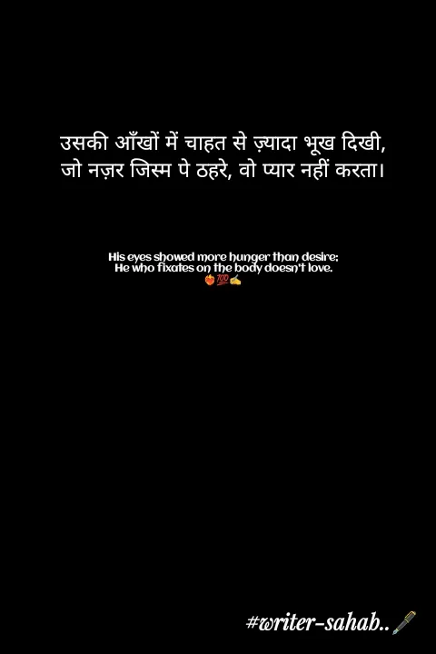 Quote by Writer0034 - उसकी आँखों में चाहत से ज़्यादा भूख दिखी,
जो नज़र जिस्म पे ठहरे, वो प्यार नहीं करता।




His eyes showed more hunger than desire;
He who fixates on the body doesn't love.
❤️‍🔥💯✍️ - Made using Quotes Creator App, Post Maker App