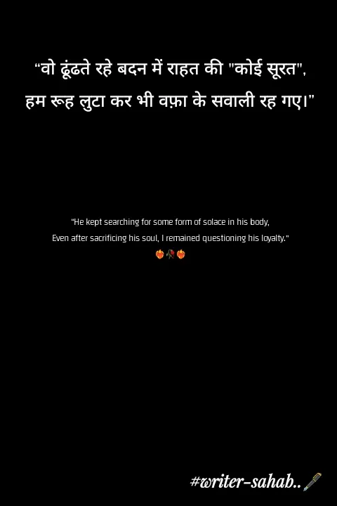 Quote by Writer0034 - “वो ढूंढते रहे बदन में राहत की "कोई सूरत",
हम रूह लुटा कर भी वफ़ा के सवाली रह गए।”




“He kept searching for some form of solace in his body,
Even after sacrificing his soul, I remained questioning his loyalty.”
❤️‍🔥🥀❤️‍🔥 - Made using Quotes Creator App, Post Maker App