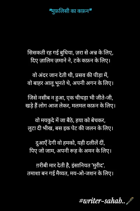 Quote by Writer0034 - “मुफ़लिसी का कफ़न”





सिसकती रह गई बुधिया, ज़रा से अन्न के लिए,
दिए ज़ालिम ज़माने ने, टके कफ़न के लिए।

वो अंदर जान देती थी, प्रसव की पीड़ा में,
वो बाहर आलू भूनते थे, अपनी अगन के लिए।

जिसे नसीब न हुआ, एक चीथड़ा भी जीते-जी,
खड़े हैं लोग आज लेकर, मलमल कफ़न के लिए।

वो मयकुदे में जा बैठे, हया को बेचकर,
लुटा दी भीख, बस इक पेट की जलन के लिए।

दुआएँ देगी वो हमको, यही दलीलें दीं,
पिए जो जाम, अपनी रूह के अमन के लिए।

ग़रीबी मार देती है, इंसानियत "मुरीद",
तमाशा बन गई मैय्यत, मय-ओ-जशन के लिए। - Made using Quotes Creator App, Post Maker App