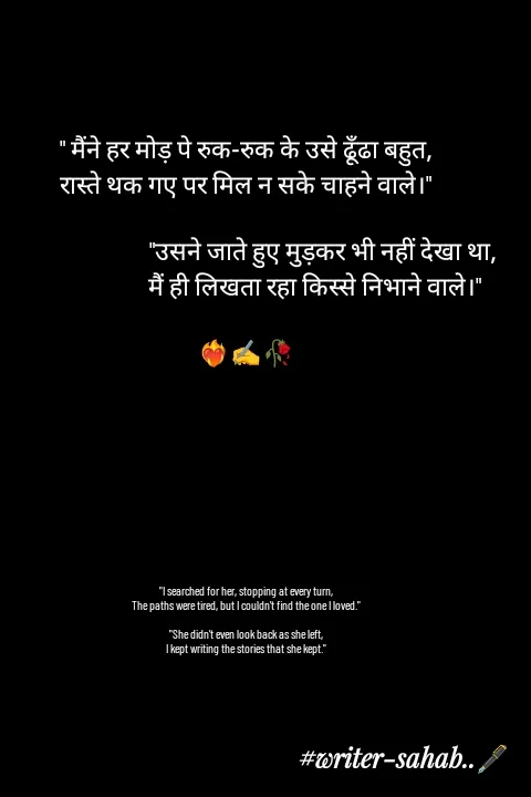 Quote by Writer0034 - " मैंने हर मोड़ पे रुक-रुक के उसे ढूँढा बहुत,
रास्ते थक गए पर मिल न सके चाहने वाले।"

                            "उसने जाते हुए मुड़कर भी नहीं देखा था,
                         मैं ही लिखता रहा किस्से निभाने वाले।"

❤️‍🔥✍️🥀








"I searched for her, stopping at every turn,
The paths were tired, but I couldn't find the one I loved."

"She didn't even look back as she left,
I kept writing the stories that she kept."

 - Made using Quotes Creator App, Post Maker App