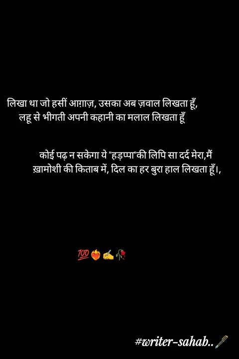Quote by Writer0034 - लिखा था जो हसीं आग़ाज़, उसका अब ज़वाल लिखता हूँ,
लहू से भीगती अपनी कहानी का मलाल लिखता हूँ


                        कोई पढ़ न सकेगा ये "हड़प्पा"की लिपि सा दर्द मेरा,मैं
                         ख़ामोशी की किताब में, दिल का हर बुरा हाल लिखता हूँ।,






💯❤️‍🔥✍️🥀 - Made using Quotes Creator App, Post Maker App