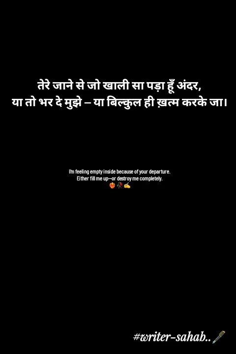 Quote by Writer0034 - तेरे जाने से जो खाली सा पड़ा हूँ अंदर,
या तो भर दे मुझे — या बिल्कुल ही ख़त्म करके जा।





I'm feeling empty inside because of your departure.
Either fill me up—or destroy me completely.
❤️‍🔥🥀✍️ - Made using Quotes Creator App, Post Maker App