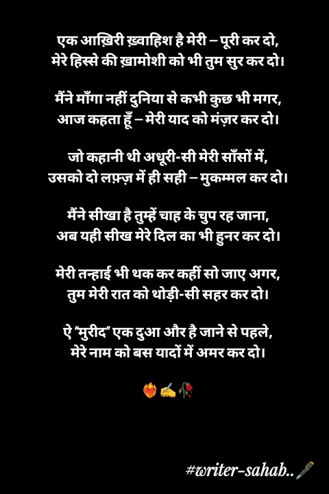 Quote by Writer0034 - एक आख़िरी ख़्वाहिश है मेरी — पूरी कर दो,
मेरे हिस्से की ख़ामोशी को भी तुम सुर कर दो।

मैंने माँगा नहीं दुनिया से कभी कुछ भी मगर,
आज कहता हूँ — मेरी याद को मंज़र कर दो।

जो कहानी थी अधूरी-सी मेरी साँसों में,
उसको दो लफ़्ज़ में ही सही — मुकम्मल कर दो।

मैंने सीखा है तुम्हें चाह के चुप रह जाना,
अब यही सीख मेरे दिल का भी हुनर कर दो।

मेरी तन्हाई भी थक कर कहीं सो जाए अगर,
तुम मेरी रात को थोड़ी-सी सहर कर दो।

ऐ “मुरीद” एक दुआ और है जाने से पहले,
मेरे नाम को बस यादों में अमर कर दो।

❤️‍🔥✍️🥀 - Made using Quotes Creator App, Post Maker App