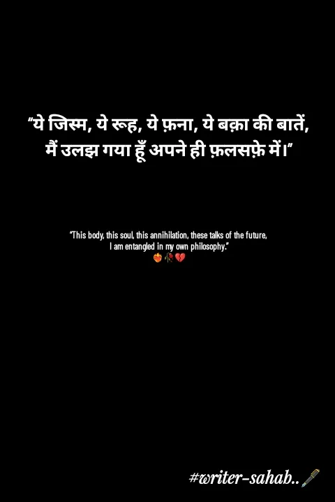 Quote by Writer0034 - “ये जिस्म, ये रूह, ये फ़ना, ये बक़ा की बातें,
मैं उलझ गया हूँ अपने ही फ़लसफ़े में।”




“This body, this soul, this annihilation, these talks of the future,
I am entangled in my own philosophy.”
❤️‍🔥🥀💔 - Made using Quotes Creator App, Post Maker App