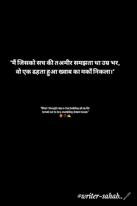 Quote by Writer0034 - “मैं जिसको सच की तअमीर समझता था उम्र भर,
वो एक ढहता हुआ ख्वाब का मकाँ निकला।”





“What I thought was a true building all my life
 turned out to be a crumbling dream house.”
❤️‍🔥🥀✍️ - Made using Quotes Creator App, Post Maker App