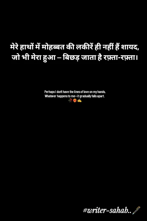 Quote by Writer0034 - मेरे हाथों में मोहब्बत की लकीरें ही नहीं हैं शायद,
जो भी मेरा हुआ — बिछड़ जाता है रफ़्ता-रफ़्ता।




Perhaps I don't have the lines of love on my hands,
Whatever happens to me—it gradually falls apart.
🥀❤️‍🔥✍️ - Made using Quotes Creator App, Post Maker App