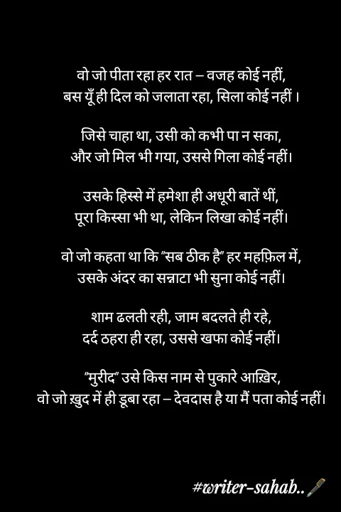 Quote by Writer0034 - वो जो पीता रहा हर रात — वजह कोई नहीं,
बस यूँ ही दिल को जलाता रहा, सिला कोई नहीं ।

जिसे चाहा था, उसी को कभी पा न सका,
और जो मिल भी गया, उससे गिला कोई नहीं।

उसके हिस्से में हमेशा ही अधूरी बातें थीं,
पूरा किस्सा भी था, लेकिन लिखा कोई नहीं।

वो जो कहता था कि “सब ठीक है” हर महफ़िल में,
उसके अंदर का सन्नाटा भी सुना कोई नहीं।

शाम ढलती रही, जाम बदलते ही रहे,
दर्द ठहरा ही रहा, उससे खफा कोई नहीं।

 “मुरीद” उसे किस नाम से पुकारे आख़िर,
वो जो ख़ुद में ही डूबा रहा — देवदास है या मैं पता कोई नहीं। - Made using Quotes Creator App, Post Maker App