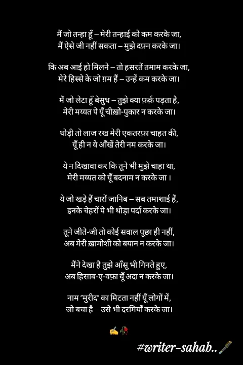 Quote by Writer0034 - मैं जो तन्हा हूँ — मेरी तन्हाई को कम करके जा,
मैं ऐसे जी नहीं सकता — मुझे दफ़्न करके जा।

कि अब आई हो मिलने — तो हसरतें तमाम करके जा,
मेरे हिस्से के जो ग़म हैं — उन्हें कम करके जा।

मैं जो लेटा हूँ बेसुध — तुझे क्या फ़र्क़ पड़ता है,
मेरी मय्यत पे यूँ चीख़ो-पुकार न करके जा।

थोड़ी तो लाज रख मेरी एकतरफ़ा चाहत की,
यूँ ही न ये आँखें तेरी नम करके जा।

ये न दिखावा कर कि तूने भी मुझे चाहा था,
मेरी मय्यत को यूँ बदनाम न करके जा ।

ये जो खड़े हैं चारों जानिब — सब तमाशाई हैं,
इनके चेहरों पे भी थोड़ा पर्दा करके जा।

तूने जीते-जी तो कोई सवाल पूछा ही नहीं,
अब मेरी ख़ामोशी को बयान न करके जा।

मैंने देखा है तुझे आँसू भी गिनते हुए,
अब हिसाब-ए-वफ़ा यूँ अदा न करके जा।

नाम “मुरीद” का मिटता नहीं यूँ लोगों में,
जो बचा है — उसे भी दरमियाँ करके जा।

✍️🥀 - Made using Quotes Creator App, Post Maker App