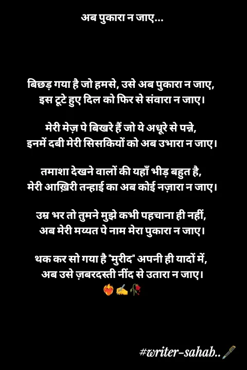 Quote by Writer0034 - अब पुकारा न जाए...




बिछड़ गया है जो हमसे, उसे अब पुकारा न जाए, 
इस टूटे हुए दिल को फिर से संवारा न जाए।

मेरी मेज़ पे बिखरे हैं जो ये अधूरे से पन्ने, 
इनमें दबी मेरी सिसकियों को अब उभारा न जाए।

तमाशा देखने वालों की यहाँ भीड़ बहुत है, 
मेरी आख़िरी तन्हाई का अब कोई नज़ारा न जाए।

उम्र भर तो तुमने मुझे कभी पहचाना ही नहीं, 
अब मेरी मय्यत पे नाम मेरा पुकारा न जाए।

थक कर सो गया है "मुरीद" अपनी ही यादों में, 
अब उसे ज़बरदस्ती नींद से उतारा न जाए।
❤️‍🔥✍️🥀 - Made using Quotes Creator App, Post Maker App