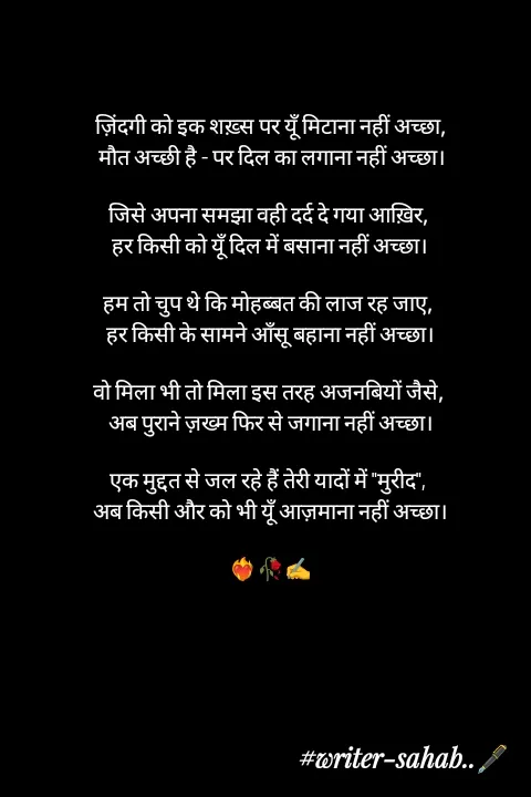 Quote by Writer0034 - ज़िंदगी को इक शख़्स पर यूँ मिटाना नहीं अच्छा,
 मौत अच्छी है - पर दिल का लगाना नहीं अच्छा।

जिसे अपना समझा वही दर्द दे गया आख़िर, 
हर किसी को यूँ दिल में बसाना नहीं अच्छा।

हम तो चुप थे कि मोहब्बत की लाज रह जाए, 
हर किसी के सामने आँसू बहाना नहीं अच्छा।

वो मिला भी तो मिला इस तरह अजनबियों जैसे, 
अब पुराने ज़ख्म फिर से जगाना नहीं अच्छा।

एक मुद्दत से जल रहे हैं तेरी यादों में "मुरीद", 
अब किसी और को भी यूँ आज़माना नहीं अच्छा।

❤️‍🔥🥀✍️ - Made using Quotes Creator App, Post Maker App