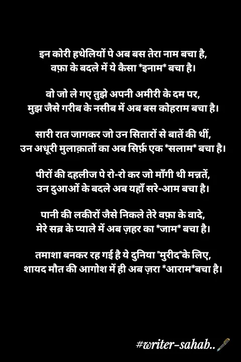 Quote by Writer0034 - 

इन कोरी हथेलियों पे अब बस तेरा नाम बचा है,
वफ़ा के बदले में ये कैसा *इनाम* बचा है।

वो जो ले गए तुझे अपनी अमीरी के दम पर,
मुझ जैसे गरीब के नसीब में अब बस कोहराम बचा है।

सारी रात जागकर जो उन सितारों से बातें की थीं,
उन अधूरी मुलाक़ातों का अब सिर्फ़ एक *सलाम* बचा है।

पीरों की दहलीज पे रो-रो कर जो माँगी थी मन्नतें,
उन दुआओं के बदले अब यहाँ सरे-आम बचा है।

पानी की लकीरों जैसे निकले तेरे वफ़ा के वादे,
मेरे सब्र के प्याले में अब ज़हर का *जाम* बचा है।

तमाशा बनकर रह गई है ये दुनिया "मुरीद"के लिए,
शायद मौत की आगोश में ही अब ज़रा *आराम*बचा है।

 - Made using Quotes Creator App, Post Maker App