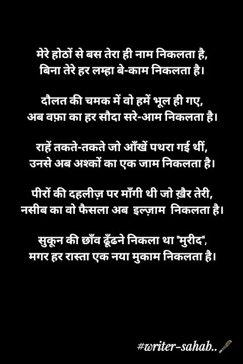 Quote by Writer0034 - 

मेरे होठों से बस तेरा ही नाम निकलता है,
बिना तेरे हर लम्हा बे-काम निकलता है।

दौलत की चमक में वो हमें भूल ही गए,
अब वफ़ा का हर सौदा सरे-आम निकलता है।

राहें तकते-तकते जो आँखें पथरा गई थीं,
उनसे अब अश्कों का एक जाम निकलता है।

पीरों की दहलीज़ पर माँगी थी जो ख़ैर तेरी,
नसीब का वो फैसला अब  इल्ज़ाम  निकलता है।

सुकून की छाँव ढूँढने निकला था "मुरीद",
मगर हर रास्ता एक नया मुकाम निकलता है।

 - Made using Quotes Creator App, Post Maker App