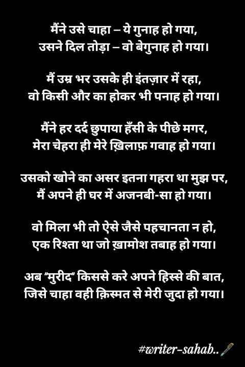 Quote by Writer0034 - मैंने उसे चाहा — ये गुनाह हो गया,
उसने दिल तोड़ा — वो बेगुनाह हो गया।

मैं उम्र भर उसके ही इंतज़ार में रहा,
वो किसी और का होकर भी पनाह हो गया।

मैंने हर दर्द छुपाया हँसी के पीछे मगर,
मेरा चेहरा ही मेरे ख़िलाफ़ गवाह हो गया।

उसको खोने का असर इतना गहरा था मुझ पर,
मैं अपने ही घर में अजनबी-सा हो गया।

वो मिला भी तो ऐसे जैसे पहचानता न हो,
एक रिश्ता था जो ख़ामोश तबाह हो गया।

अब “मुरीद” किससे करे अपने हिस्से की बात,
जिसे चाहा वही क़िस्मत से मेरी जुदा हो गया। - Made using Quotes Creator App, Post Maker App
