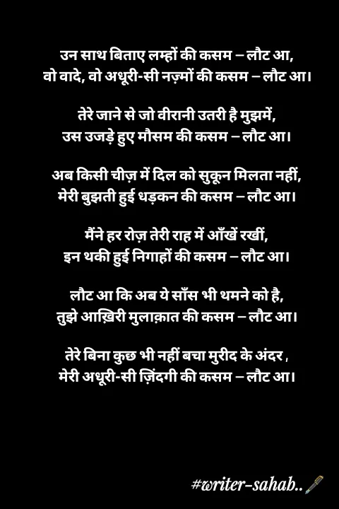 Quote by Writer0034 - उन साथ बिताए लम्हों की कसम — लौट आ,
वो वादे, वो अधूरी-सी नज़्मों की कसम — लौट आ।

तेरे जाने से जो वीरानी उतरी है मुझमें,
उस उजड़े हुए मौसम की कसम — लौट आ।

अब किसी चीज़ में दिल को सुकून मिलता नहीं,
मेरी बुझती हुई धड़कन की कसम — लौट आ।

मैंने हर रोज़ तेरी राह में आँखें रखीं,
इन थकी हुई निगाहों की कसम — लौट आ।

लौट आ कि अब ये साँस भी थमने को है,
तुझे आख़िरी मुलाक़ात की कसम — लौट आ।

तेरे बिना कुछ भी नहीं बचा मुरीद के अंदर ,
मेरी अधूरी-सी ज़िंदगी की कसम — लौट आ।

 - Made using Quotes Creator App, Post Maker App